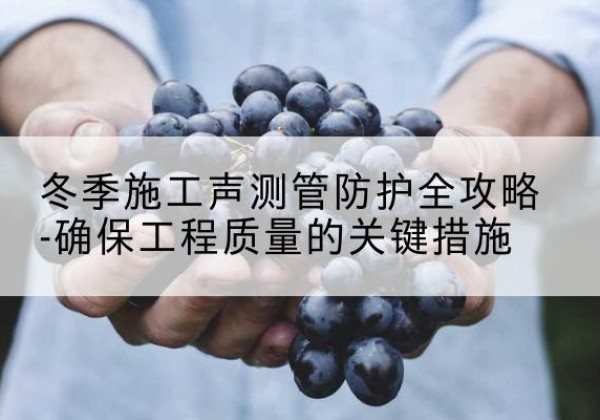 古蔺冬季施工声测管有哪些防护要点？-冬季施工声测管防护全攻略-确保工程质量的关键措施